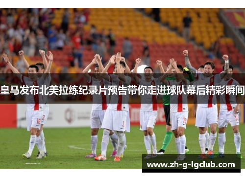 皇马发布北美拉练纪录片预告带你走进球队幕后精彩瞬间